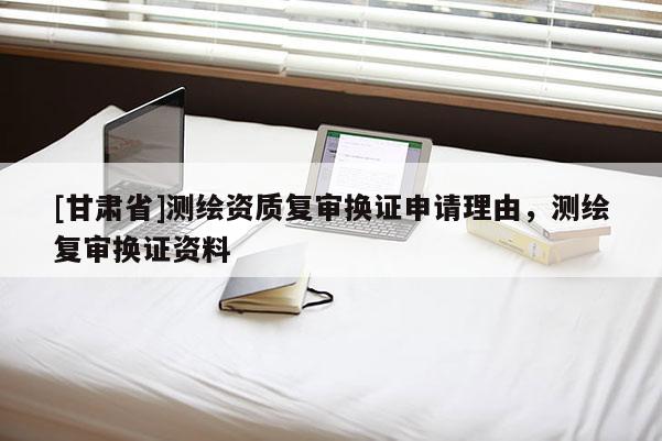 [甘肃省]测绘资质复审换证申请理由，测绘复审换证资料