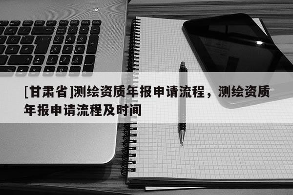 [甘肃省]测绘资质年报申请流程，测绘资质年报申请流程及时间