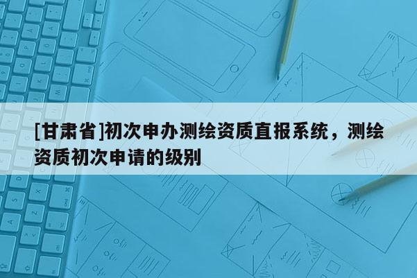 [甘肃省]初次申办测绘资质直报系统，测绘资质初次申请的级别