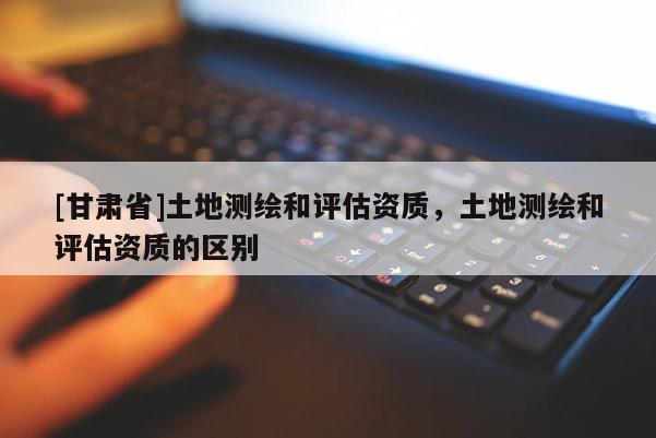 [甘肃省]土地测绘和评估资质，土地测绘和评估资质的区别