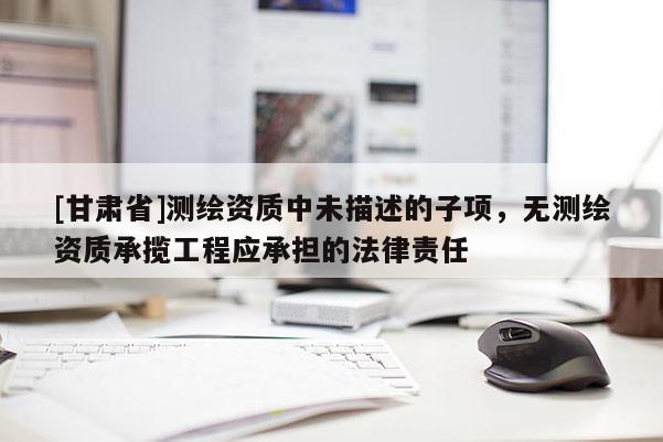 [甘肃省]测绘资质中未描述的子项，无测绘资质承揽工程应承担的法律责任