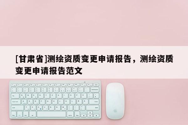 [甘肃省]测绘资质变更申请报告，测绘资质变更申请报告范文