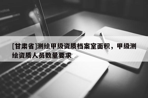 [甘肃省]测绘甲级资质档案室面积，甲级测绘资质人员数量要求