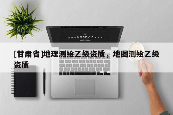 [甘肃省]地理测绘乙级资质，地图测绘乙级资质