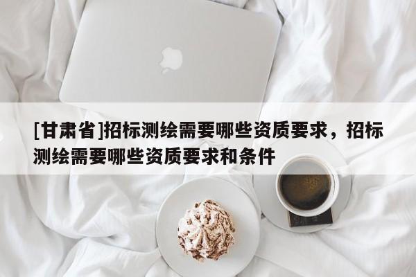 [甘肃省]招标测绘需要哪些资质要求，招标测绘需要哪些资质要求和条件