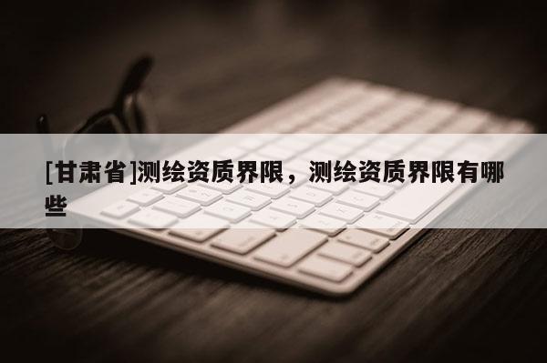 [甘肃省]测绘资质界限，测绘资质界限有哪些