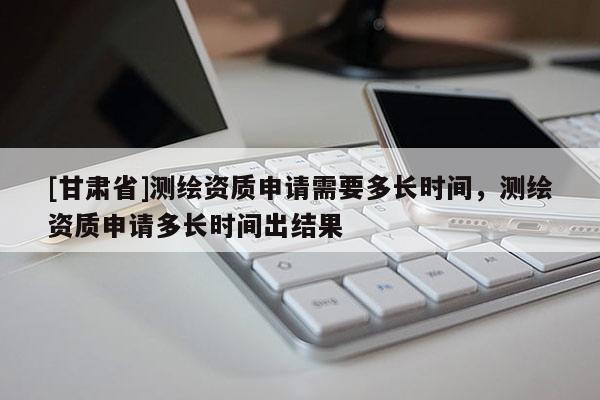 [甘肃省]测绘资质申请需要多长时间，测绘资质申请多长时间出结果