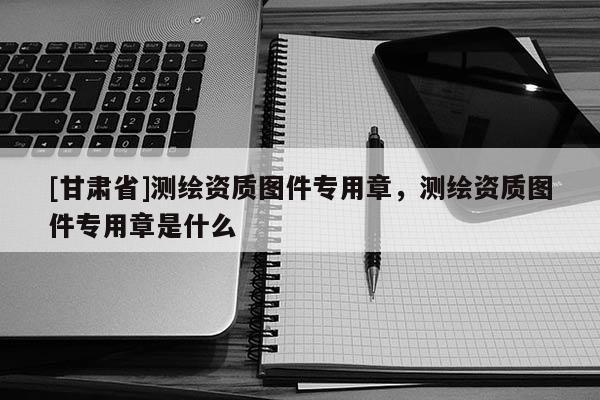 [甘肃省]测绘资质图件专用章，测绘资质图件专用章是什么