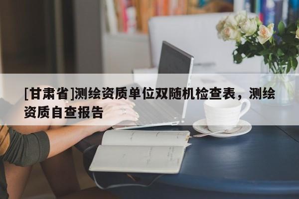 [甘肃省]测绘资质单位双随机检查表，测绘资质自查报告