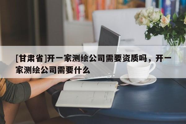 [甘肃省]开一家测绘公司需要资质吗，开一家测绘公司需要什么