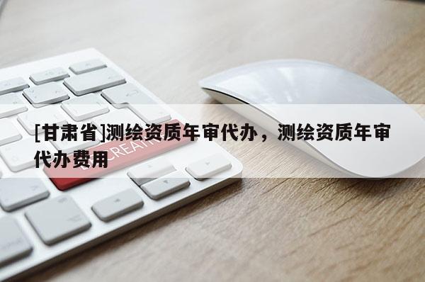 [甘肃省]测绘资质年审代办，测绘资质年审代办费用