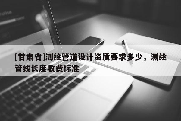 [甘肃省]测绘管道设计资质要求多少，测绘管线长度收费标准