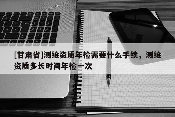 [甘肃省]测绘资质年检需要什么手续，测绘资质多长时间年检一次