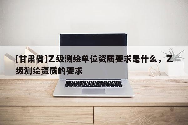 [甘肃省]乙级测绘单位资质要求是什么，乙级测绘资质的要求