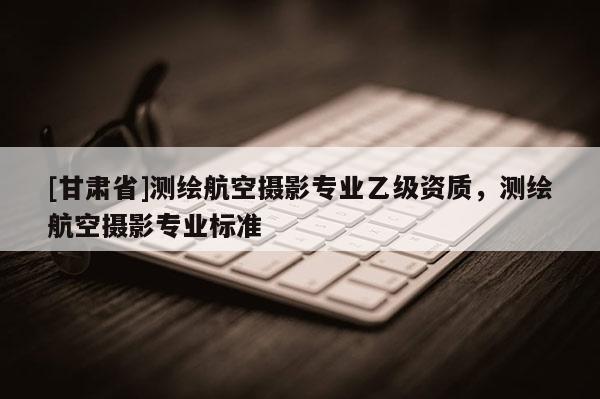 [甘肃省]测绘航空摄影专业乙级资质，测绘航空摄影专业标准