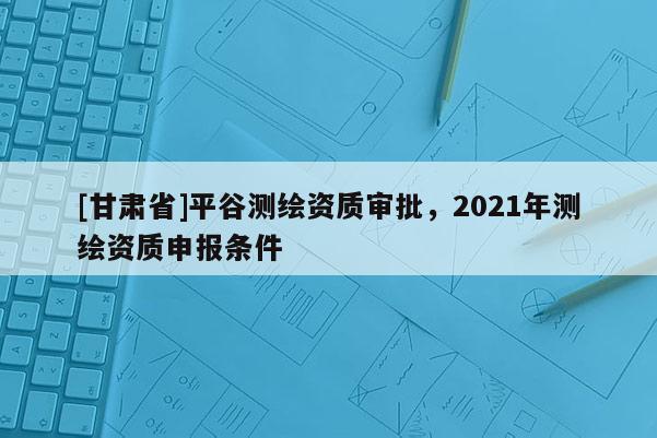 [甘肃省]平谷测绘资质审批，2021年测绘资质申报条件