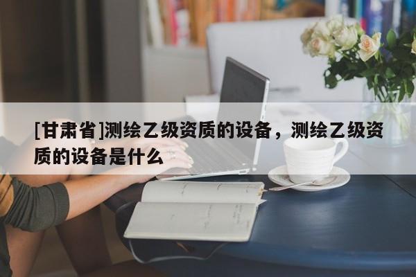 [甘肃省]测绘乙级资质的设备，测绘乙级资质的设备是什么