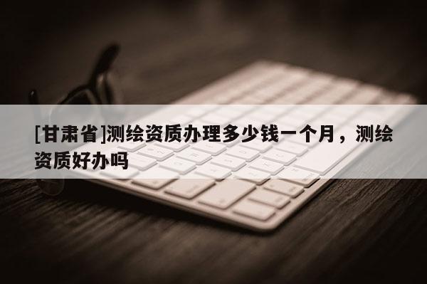[甘肃省]测绘资质办理多少钱一个月，测绘资质好办吗
