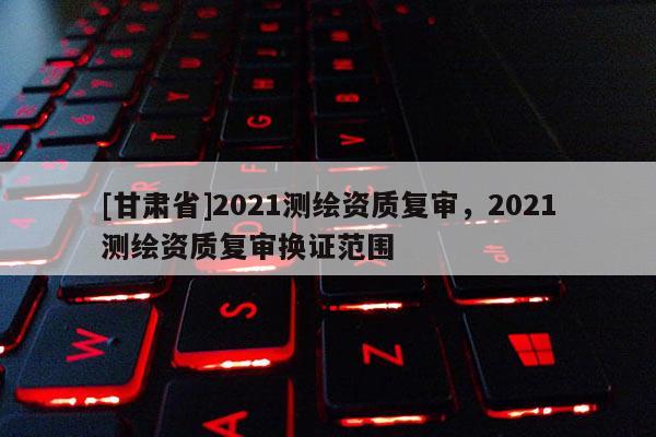 [甘肃省]2021测绘资质复审，2021测绘资质复审换证范围