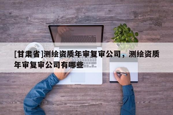 [甘肃省]测绘资质年审复审公司，测绘资质年审复审公司有哪些