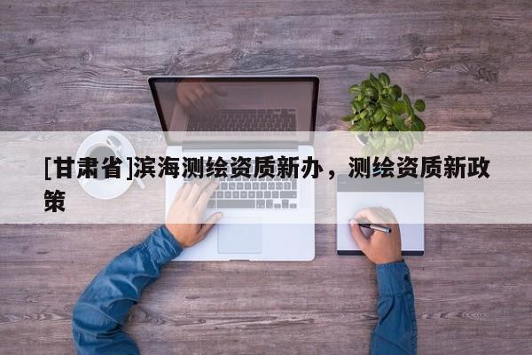 [甘肃省]滨海测绘资质新办，测绘资质新政策