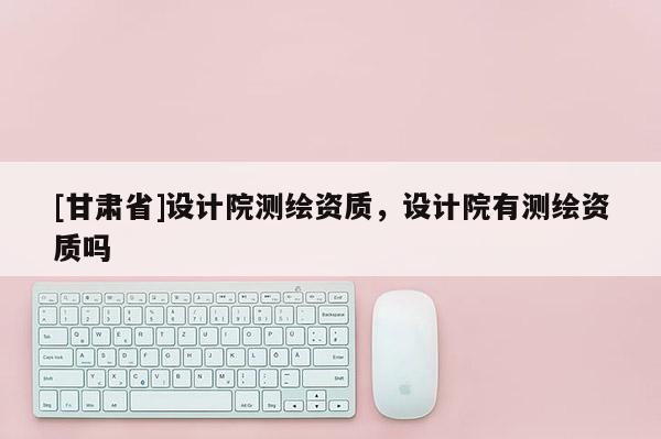 [甘肃省]设计院测绘资质，设计院有测绘资质吗