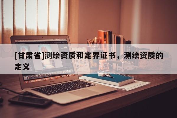 [甘肃省]测绘资质和定界证书，测绘资质的定义