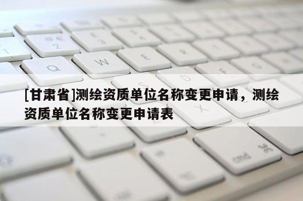 [甘肃省]测绘资质单位名称变更申请，测绘资质单位名称变更申请表