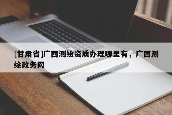 [甘肃省]广西测绘资质办理哪里有，广西测绘政务网