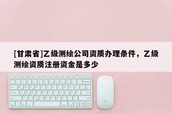[甘肃省]乙级测绘公司资质办理条件，乙级测绘资质注册资金是多少
