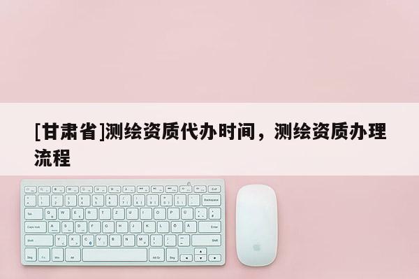 [甘肃省]测绘资质代办时间，测绘资质办理流程
