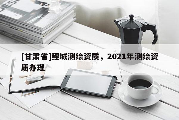 [甘肃省]鲤城测绘资质，2021年测绘资质办理