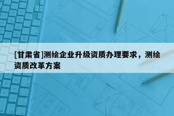 [甘肃省]测绘企业升级资质办理要求，测绘资质改革方案