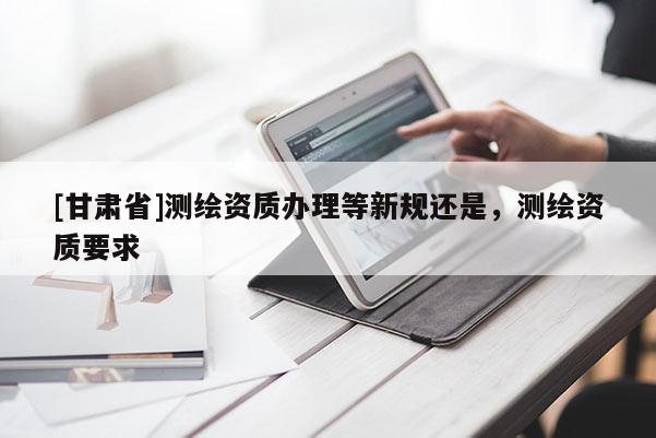 [甘肃省]测绘资质办理等新规还是，测绘资质要求