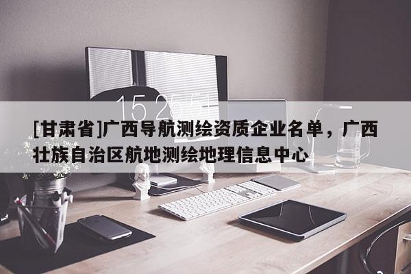 [甘肃省]广西导航测绘资质企业名单，广西壮族自治区航地测绘地理信息中心