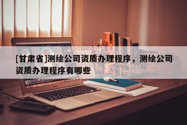 [甘肃省]测绘公司资质办理程序，测绘公司资质办理程序有哪些