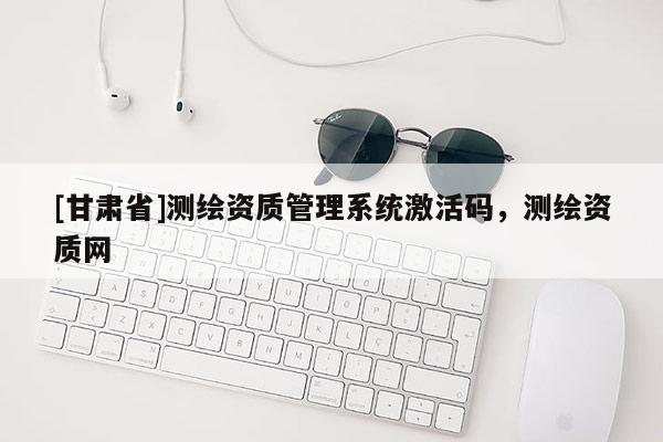 [甘肃省]测绘资质管理系统激活码，测绘资质网