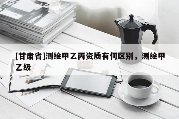 [甘肃省]测绘甲乙丙资质有何区别，测绘甲乙级