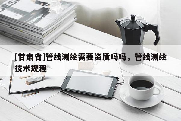 [甘肃省]管线测绘需要资质吗吗，管线测绘技术规程
