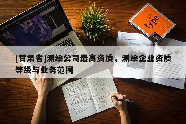 [甘肃省]测绘公司最高资质，测绘企业资质等级与业务范围