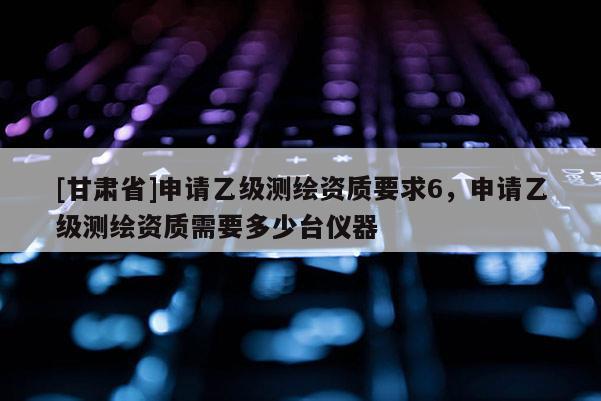 [甘肃省]申请乙级测绘资质要求6，申请乙级测绘资质需要多少台仪器