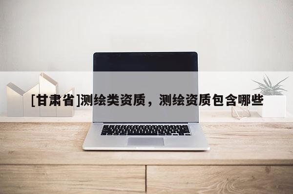 [甘肃省]测绘类资质，测绘资质包含哪些