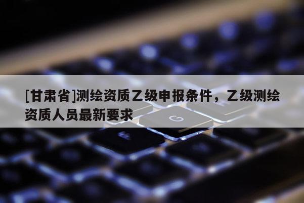[甘肃省]测绘资质乙级申报条件，乙级测绘资质人员最新要求