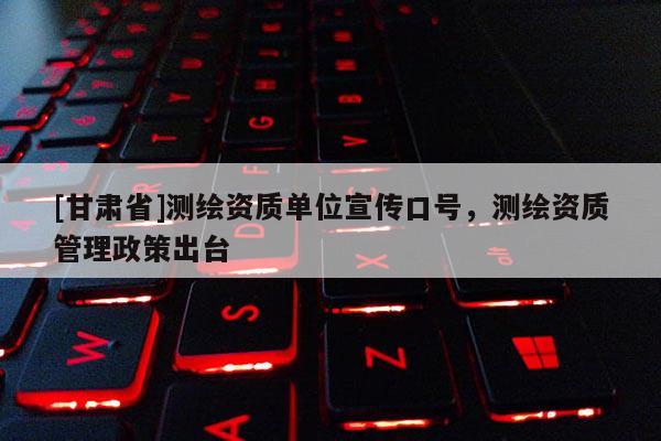[甘肃省]测绘资质单位宣传口号，测绘资质管理政策出台