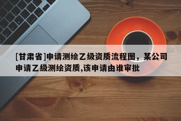 [甘肃省]申请测绘乙级资质流程图，某公司申请乙级测绘资质,该申请由谁审批