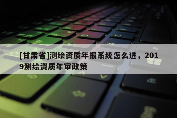 [甘肃省]测绘资质年报系统怎么进，2019测绘资质年审政策