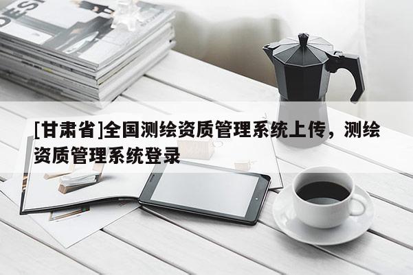 [甘肃省]全国测绘资质管理系统上传，测绘资质管理系统登录