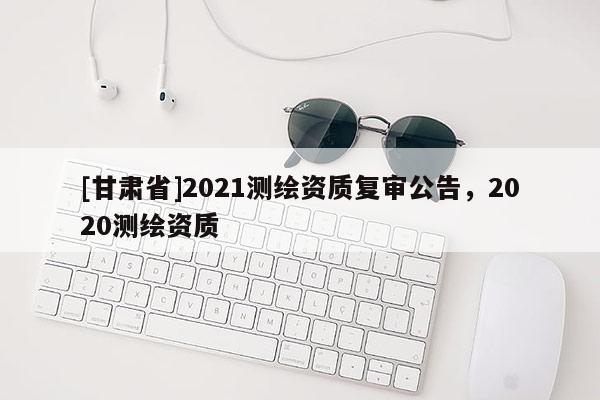 [甘肃省]2021测绘资质复审公告，2020测绘资质