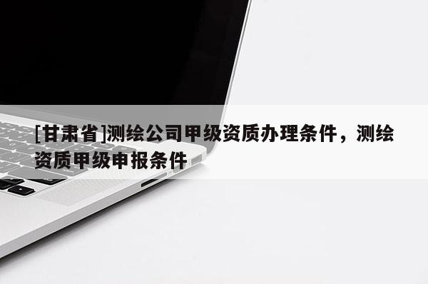 [甘肃省]测绘公司甲级资质办理条件，测绘资质甲级申报条件