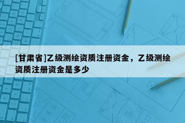 [甘肃省]乙级测绘资质注册资金，乙级测绘资质注册资金是多少